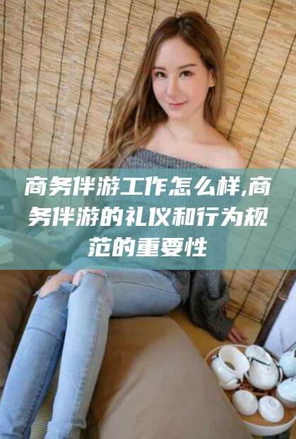 滨州商务伴游工作怎么样,商务伴游的礼仪和行为规范的重要性