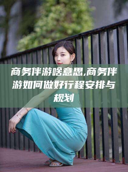 滨州商务伴游啥意思,商务伴游如何做好行程安排与规划