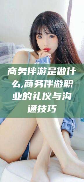 滨州商务伴游是做什么,商务伴游职业的礼仪与沟通技巧