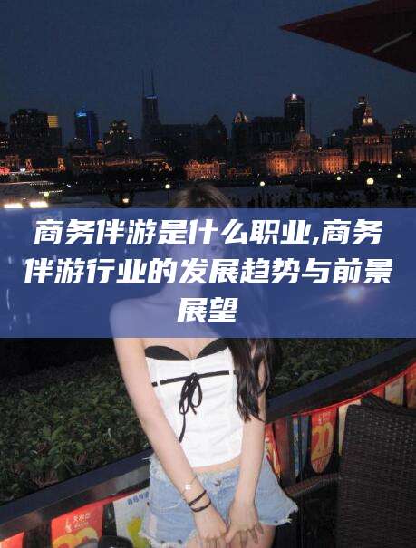 滨州商务伴游是什么职业,商务伴游行业的发展趋势与前景展望
