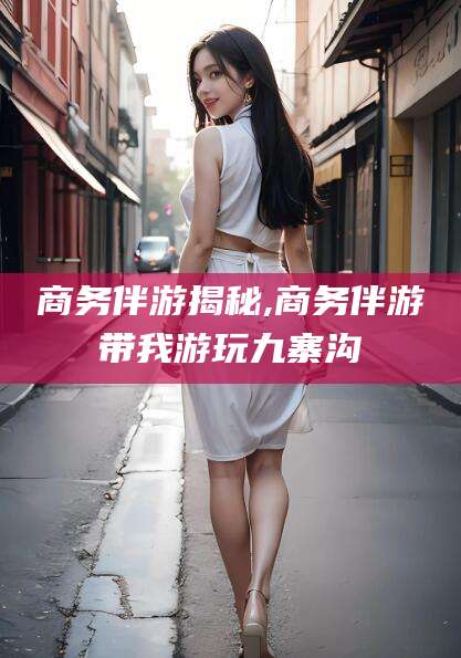 滨州商务伴游揭秘,商务伴游带我游玩九寨沟