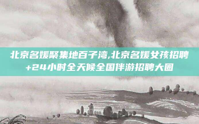 滨州北京名媛聚集地百子湾,北京名媛女孩招聘+24小时全天候全国伴游招聘大圈