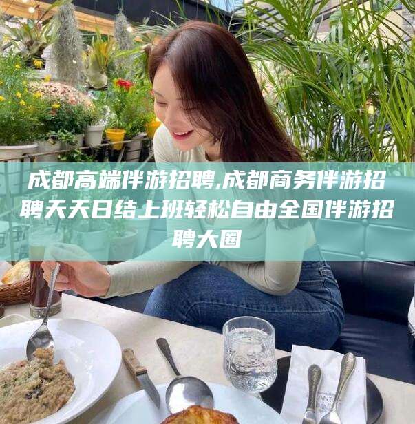 滨州成都高端伴游招聘,成都商务伴游招聘天天日结上班轻松自由全国伴游招聘大圈