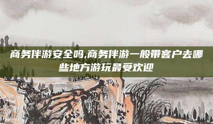 滨州商务伴游安全吗,商务伴游一般带客户去哪些地方游玩最受欢迎