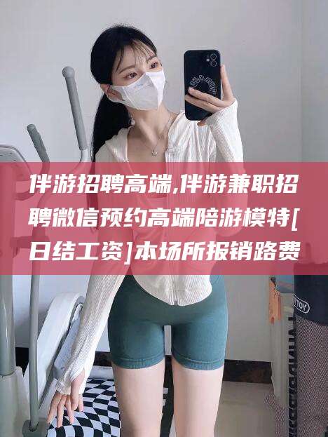 滨州伴游招聘高端,伴游兼职招聘微信预约高端陪游模特[日结工资]本场所报销路费