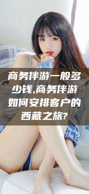 滨州商务伴游一般多少钱,商务伴游如何安排客户的西藏之旅?