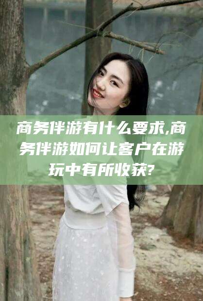 滨州商务伴游有什么要求,商务伴游如何让客户在游玩中有所收获?