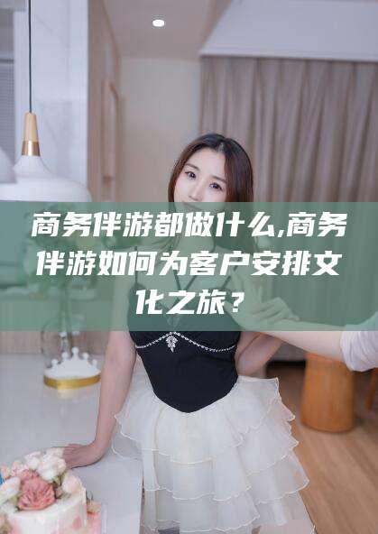 滨州商务伴游都做什么,商务伴游如何为客户安排文化之旅？