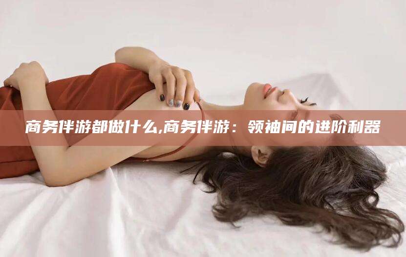 滨州商务伴游都做什么,商务伴游：领袖间的进阶利器