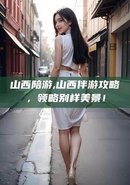 滨州山西陪游,山西伴游攻略，领略别样美景！