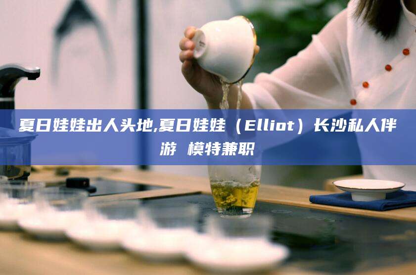 滨州夏日娃娃出人头地,夏日娃娃（Elliot）长沙私人伴游 模特兼职