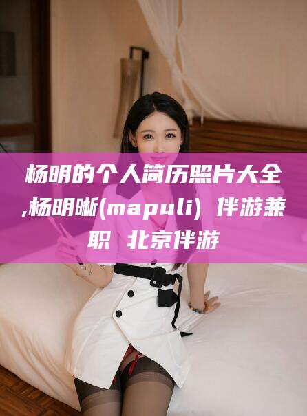 滨州杨明的个人简历照片大全,杨明晰(mapuli) 伴游兼职 北京伴游