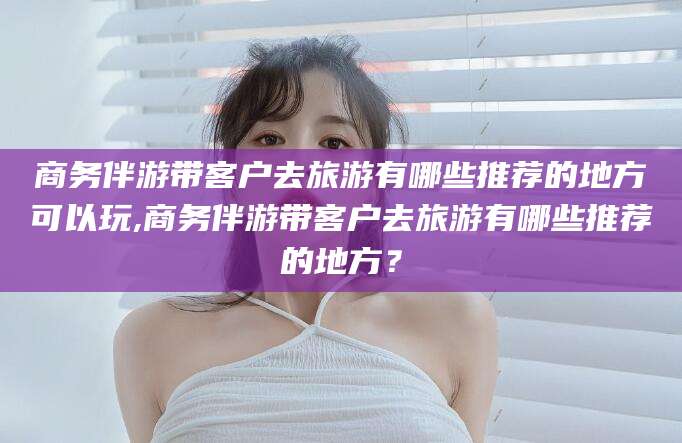 滨州商务伴游带客户去旅游有哪些推荐的地方可以玩,商务伴游带客户去旅游有哪些推荐的地方？