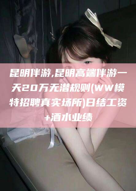 滨州昆明伴游,昆明高端伴游一天20万无潜规则(WW模特招聘真实场所)日结工资+酒水业绩