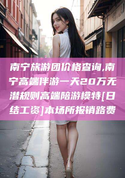 滨州南宁旅游团价格查询,南宁高端伴游一天20万无潜规则高端陪游模特[日结工资]本场所报销路费
