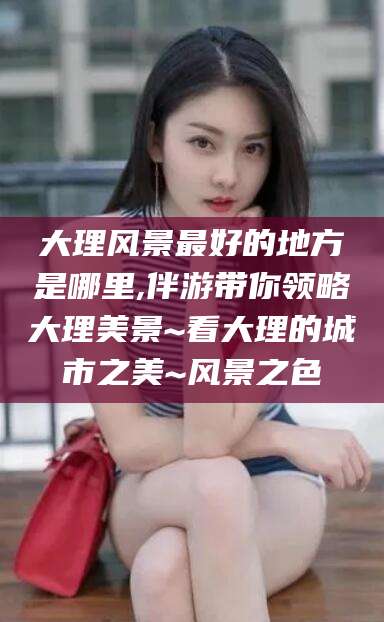 滨州大理风景最好的地方是哪里,伴游带你领略大理美景~看大理的城市之美~风景之色