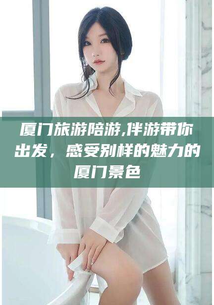 滨州厦门旅游陪游,伴游带你出发，感受别样的魅力的厦门景色