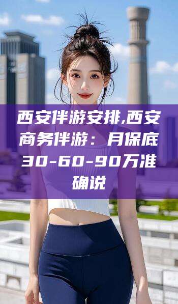 滨州西安伴游安排,西安商务伴游：月保底30-60-90万准确说