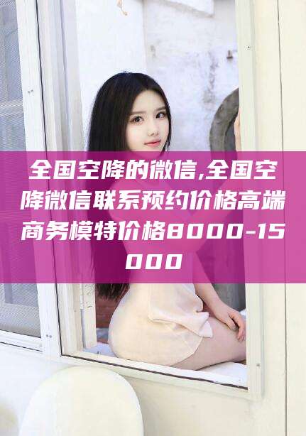 滨州全国空降的微信,全国空降微信联系预约价格高端商务模特价格8000-15000
