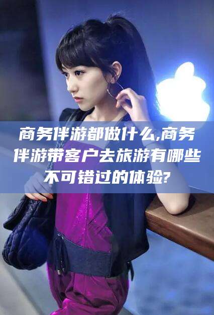 滨州商务伴游都做什么,商务伴游带客户去旅游有哪些不可错过的体验?