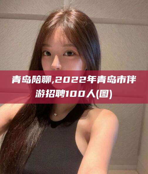 滨州青岛陪聊,2022年青岛市伴游招聘100人(图)