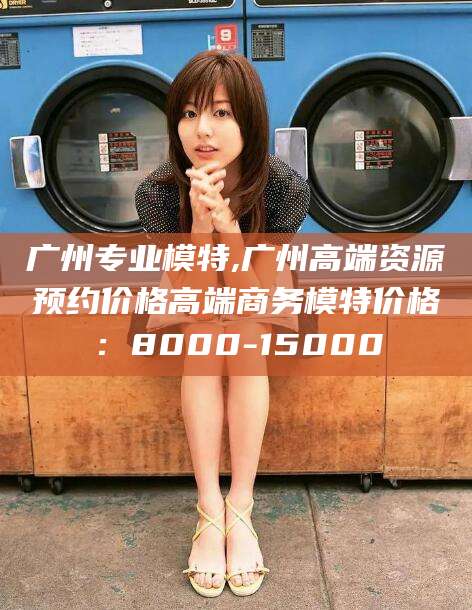 广州专业模特,广州高端资源预约价格高端商务模特价格:8000-15000