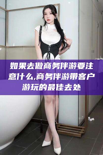 滨州如果去做商务伴游要注意什么,商务伴游带客户游玩的最佳去处