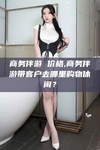 滨州商务伴游 价格,商务伴游带客户去哪里购物休闲？