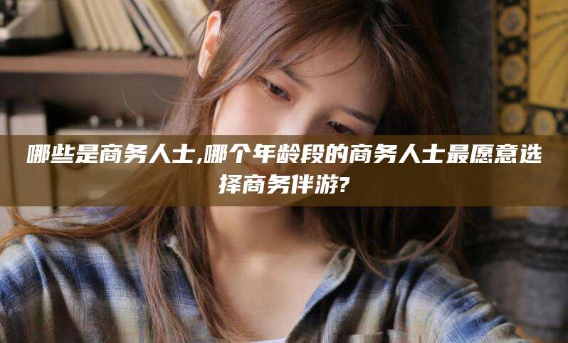 滨州哪些是商务人士,哪个年龄段的商务人士最愿意选择商务伴游?