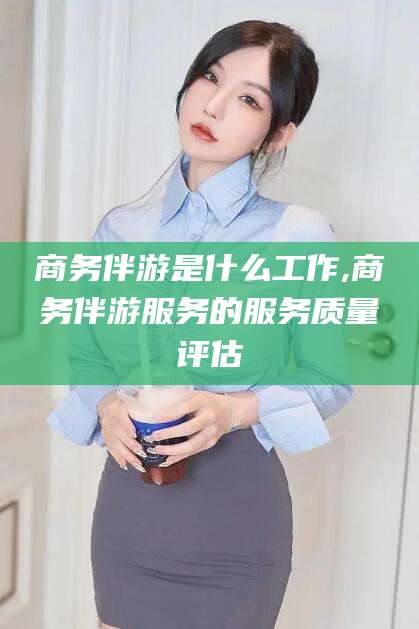 滨州商务伴游是什么工作,商务伴游服务的服务质量评估