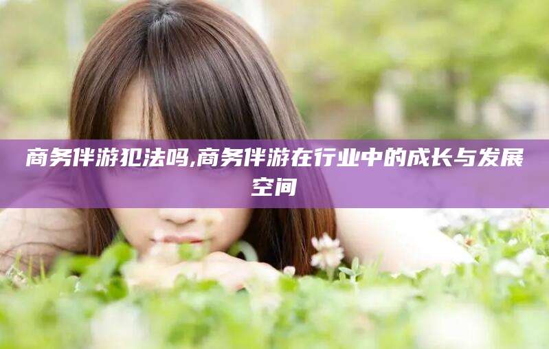 滨州商务伴游犯法吗,商务伴游在行业中的成长与发展空间