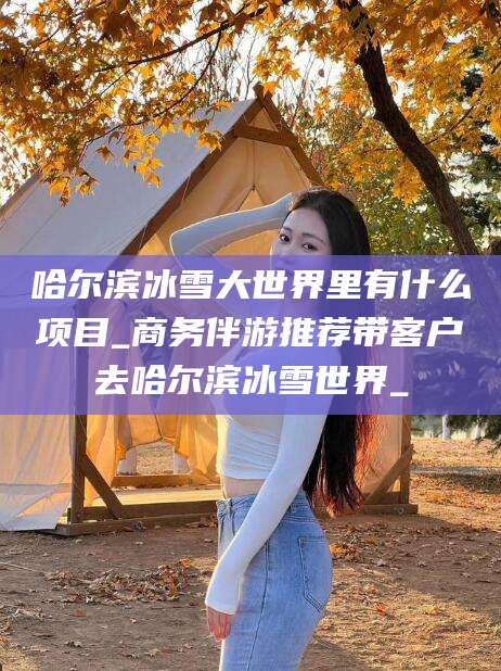 滨州哈尔滨冰雪大世界里有什么项目_商务伴游推荐带客户去哈尔滨冰雪世界_