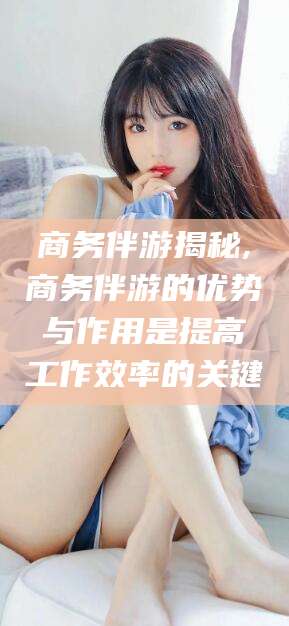 滨州商务伴游揭秘,商务伴游的优势与作用是提高工作效率的关键