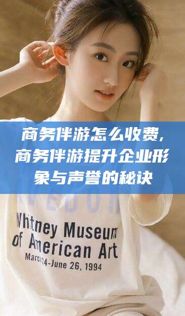 滨州商务伴游怎么收费,商务伴游提升企业形象与声誉的秘诀