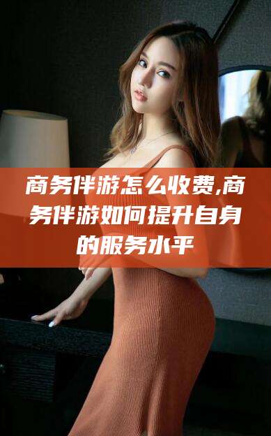 滨州商务伴游怎么收费,商务伴游如何提升自身的服务水平